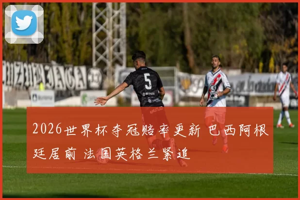 2026世界杯夺冠赔率更新 巴西阿根廷居前 法国英格兰紧追