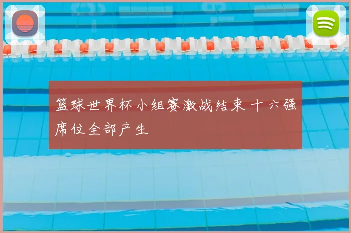 篮球世界杯小组赛激战结束 十六强席位全部产生