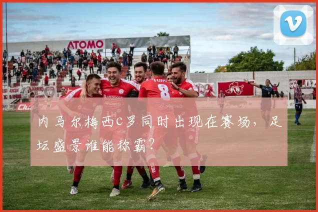 内马尔梅西c罗同时出现在赛场,足坛盛景谁能称霸?