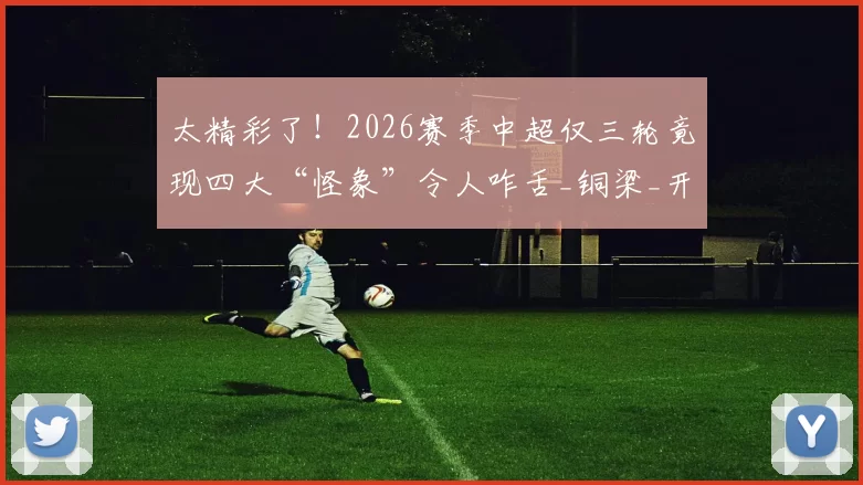 太精彩了!2026赛季中超仅三轮竟现四大“怪象”令人咋舌_铜梁_开局_球迷