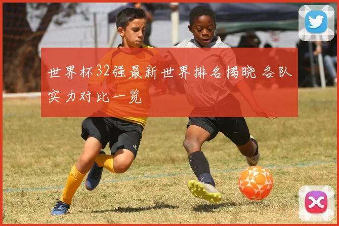 世界杯32强最新世界排名揭晓 各队实力对比一览