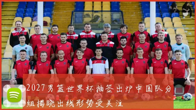 2027男篮世界杯抽签出炉中国队分组揭晓出线形势受关注