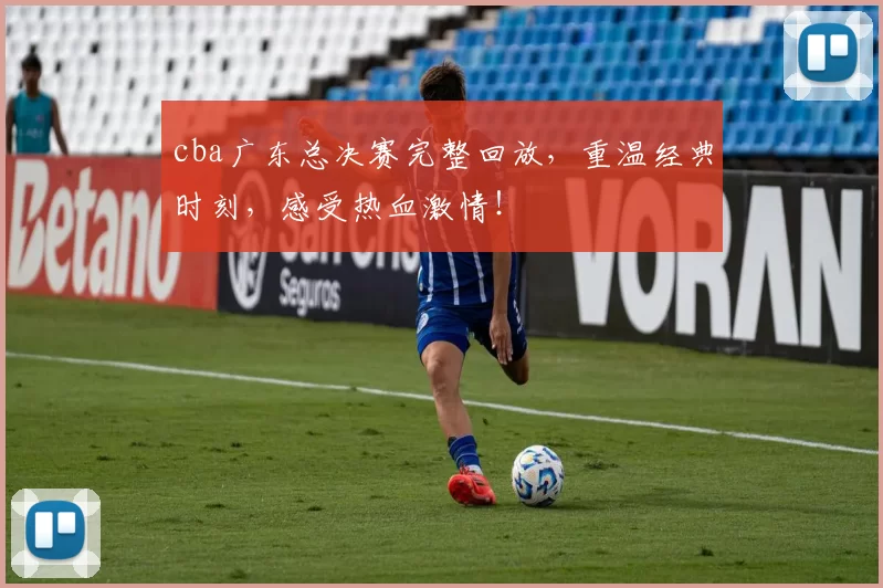 cba广东总决赛完整回放，重温经典时刻，感受热血激情！