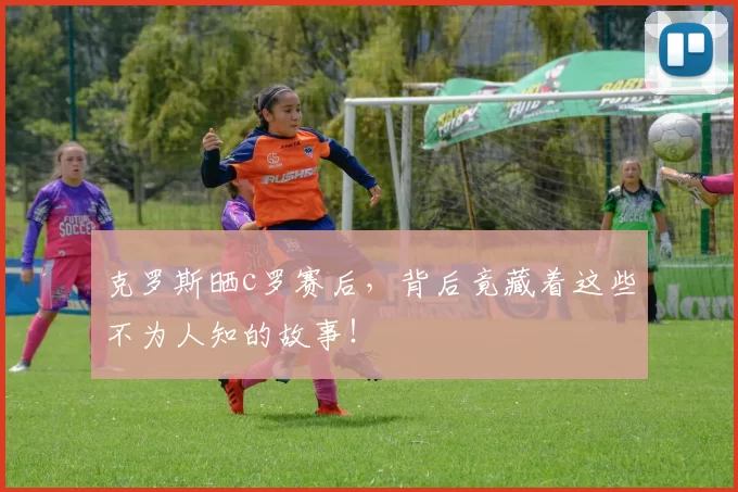 克罗斯晒c罗赛后，背后竟藏着这些不为人知的故事！