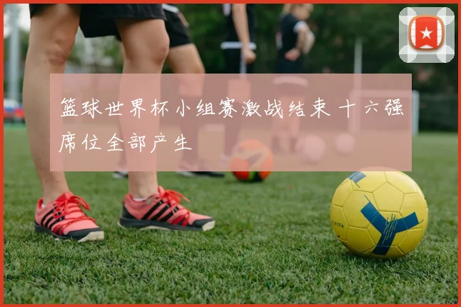篮球世界杯小组赛激战结束 十六强席位全部产生