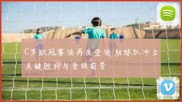 C罗欧冠赛场再度登场 助球队冲击关键胜利与晋级前景