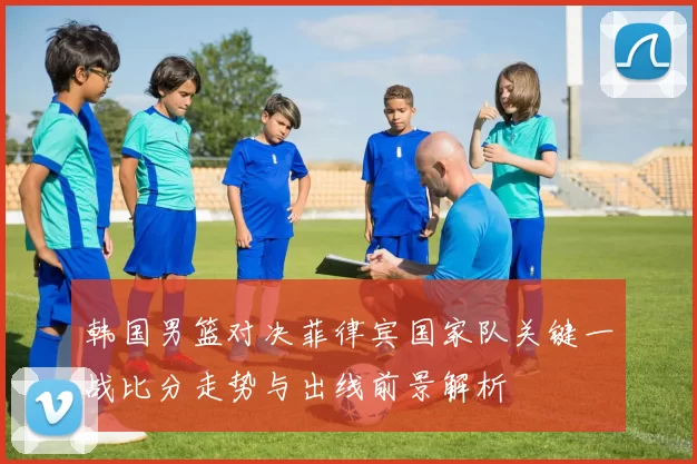 韩国男篮对决菲律宾国家队关键一战比分走势与出线前景解析