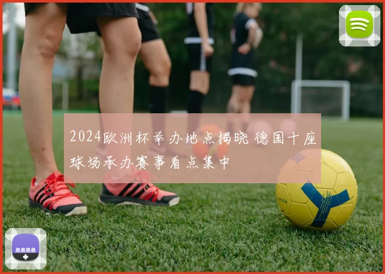 2024欧洲杯举办地点揭晓 德国十座球场承办赛事看点集中