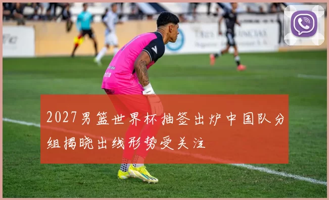 2027男篮世界杯抽签出炉中国队分组揭晓出线形势受关注