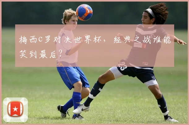 梅西c罗对决世界杯,经典之战谁能笑到最后?