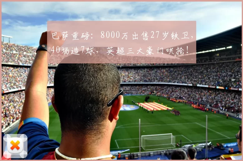 巴萨重磅：8000万出售27岁铁卫，40场造7球，英超三大豪门哄抢！