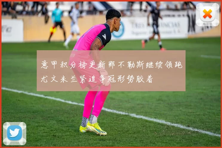 意甲积分榜更新那不勒斯继续领跑尤文米兰紧追争冠形势胶着