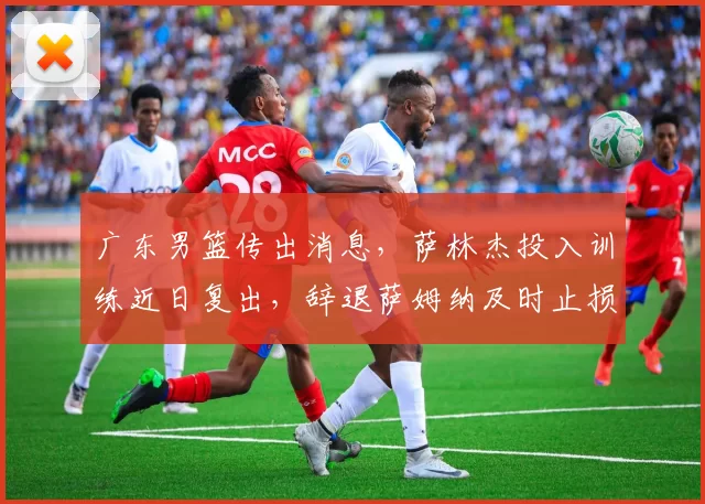 广东男篮传出消息，萨林杰投入训练近日复出，辞退萨姆纳及时止损