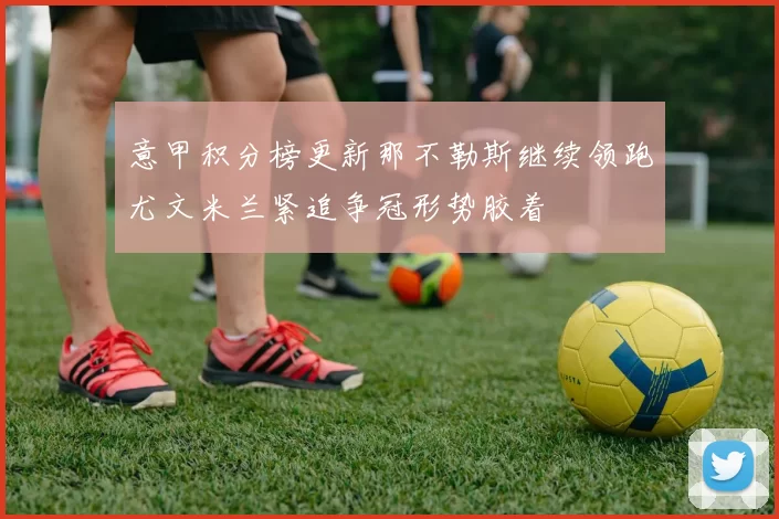 意甲积分榜更新那不勒斯继续领跑尤文米兰紧追争冠形势胶着